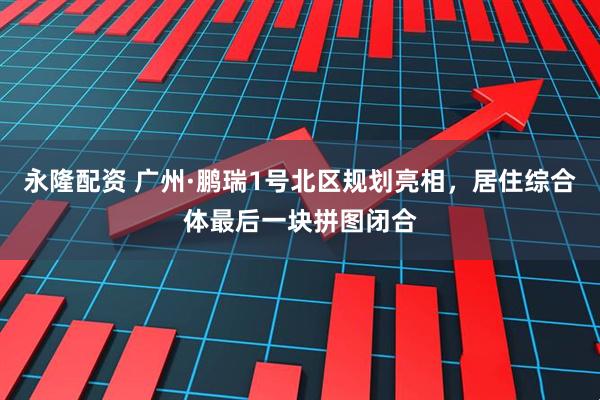 永隆配资 广州·鹏瑞1号北区规划亮相，居住综合体最后一块拼图闭合
