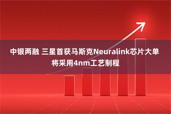 中银两融 三星首获马斯克Neuralink芯片大单 将采用4nm工艺制程