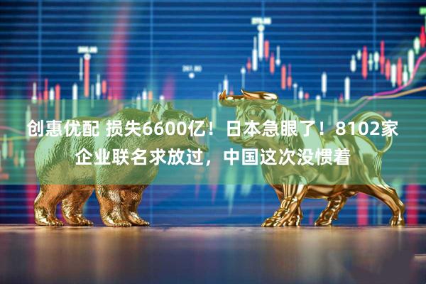 创惠优配 损失6600亿！日本急眼了！8102家企业联名求放过，中国这次没惯着
